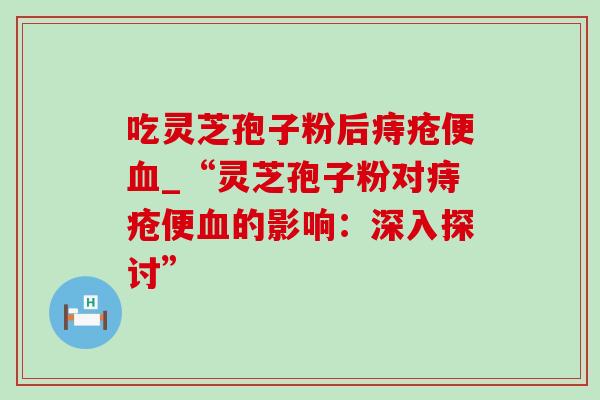 吃灵芝孢子粉后痔疮便_“灵芝孢子粉对痔疮便的影响:深入探讨” 吃灵芝孢子粉后痔疮便_“灵芝孢子粉对痔疮便的影响:深入探讨”