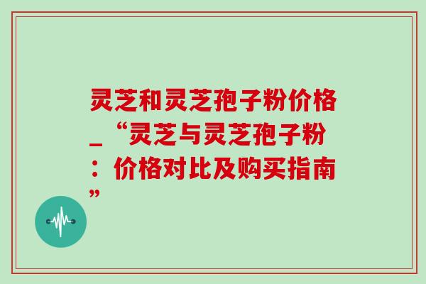 灵芝和灵芝孢子粉价格_“灵芝与灵芝孢子粉:价格对比及购买指南” 灵芝和灵芝孢子粉价格_“灵芝与灵芝孢子粉:价格对比及购买指南”