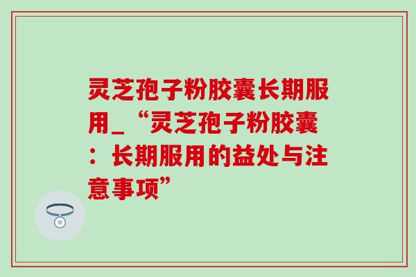 灵芝孢子粉胶囊长期服用_“灵芝孢子粉胶囊:长期服用的益处与注意事项” 灵芝孢子粉胶囊长期服用_“灵芝孢子粉胶囊:长期服用的益处与注意事项”