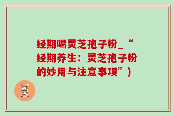 经期喝灵芝孢子粉_“经期养生:灵芝孢子粉的妙用与注意事项”) 经期喝灵芝孢子粉_“经期养生:灵芝孢子粉的妙用与注意事项”)