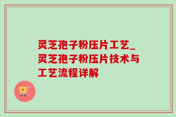 灵芝孢子粉压片工艺_灵芝孢子粉压片技术与工艺流程详解
