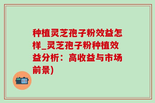 种植灵芝孢子粉效益怎样_灵芝孢子粉种植效益分析:高收益与市场前景) 种植灵芝孢子粉效益怎样_灵芝孢子粉种植效益分析:高收益与市场前景)