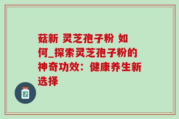 菇新 灵芝孢子粉 如何_探索灵芝孢子粉的神奇功效:健康养生新选择 菇新 灵芝孢子粉 如何_探索灵芝孢子粉的神奇功效:健康养生新选择
