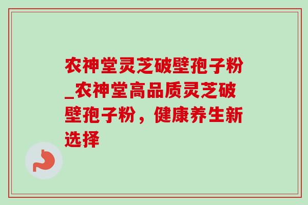 农神堂灵芝破壁孢子粉_农神堂高品质灵芝破壁孢子粉,健康养生新选择 农神堂灵芝破壁孢子粉_农神堂高品质灵芝破壁孢子粉,健康养生新选择