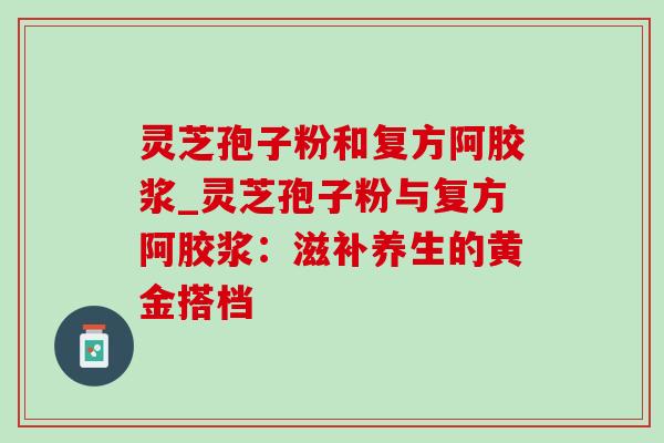 灵芝孢子粉和复方阿胶浆_灵芝孢子粉与复方阿胶浆：滋补养生的黄金搭档