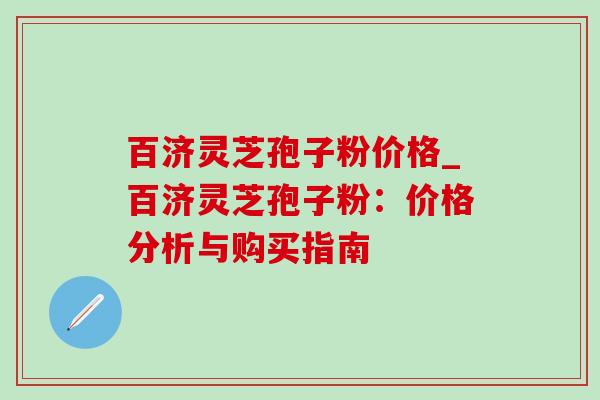 百济灵芝孢子粉价格_百济灵芝孢子粉:价格分析与购买指南 百济灵芝孢子粉价格_百济灵芝孢子粉:价格分析与购买指南