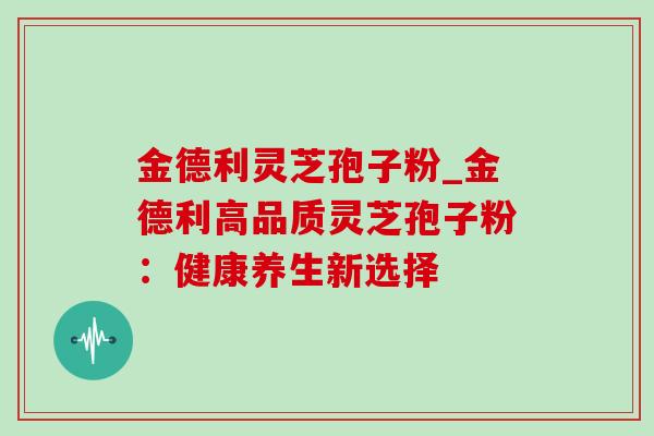 金德利灵芝孢子粉_金德利高品质灵芝孢子粉:健康养生新选择 金德利灵芝孢子粉_金德利高品质灵芝孢子粉:健康养生新选择