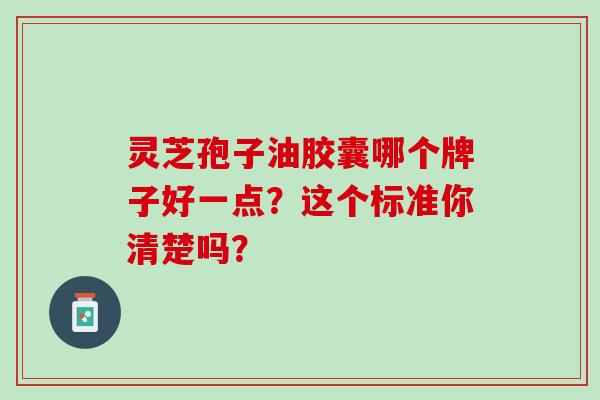 灵芝孢子油胶囊哪个牌子好一点?这个标准你清楚吗? 灵芝孢子油胶囊哪个牌子好一点?这个标准你清楚吗?
