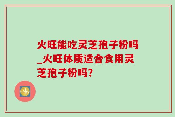 火旺能吃灵芝孢子粉吗_火旺体质适合食用灵芝孢子粉吗? 火旺能吃灵芝孢子粉吗_火旺体质适合食用灵芝孢子粉吗?