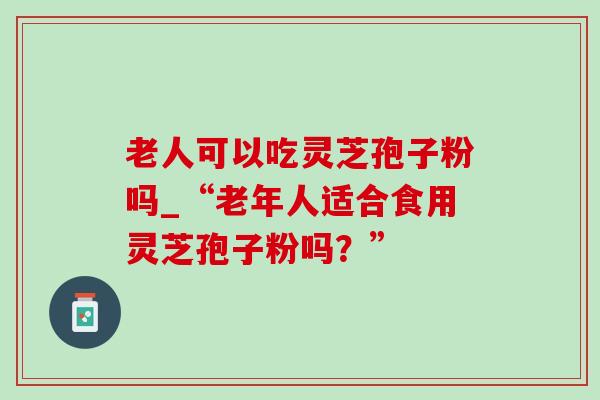 老人可以吃灵芝孢子粉吗_“老年人适合食用灵芝孢子粉吗?” 老人可以吃灵芝孢子粉吗_“老年人适合食用灵芝孢子粉吗?”