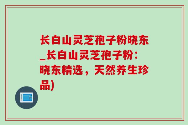 长白山灵芝孢子粉晓东_长白山灵芝孢子粉:晓东精选,天然养生珍品) 长白山灵芝孢子粉晓东_长白山灵芝孢子粉:晓东精选,天然养生珍品)