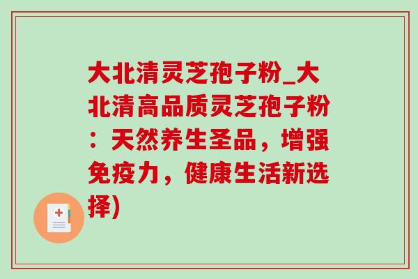 大北清灵芝孢子粉_大北清高品质灵芝孢子粉:天然养生圣品,增强免疫力,健康生活新选择) 大北清灵芝孢子粉_大北清高品质灵芝孢子粉:天然养生圣品,增强免疫力,健康生活新选择)