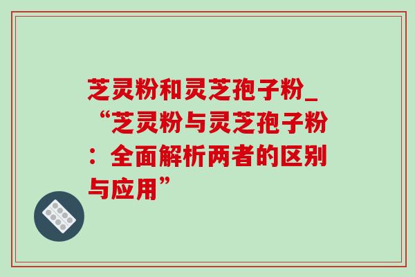 芝灵粉和灵芝孢子粉_“芝灵粉与灵芝孢子粉:全面解析两者的区别与应用” 芝灵粉和灵芝孢子粉_“芝灵粉与灵芝孢子粉:全面解析两者的区别与应用”