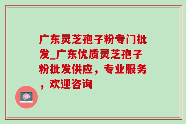 广东灵芝孢子粉专门批发_广东优质灵芝孢子粉批发供应，专业服务，欢迎咨询