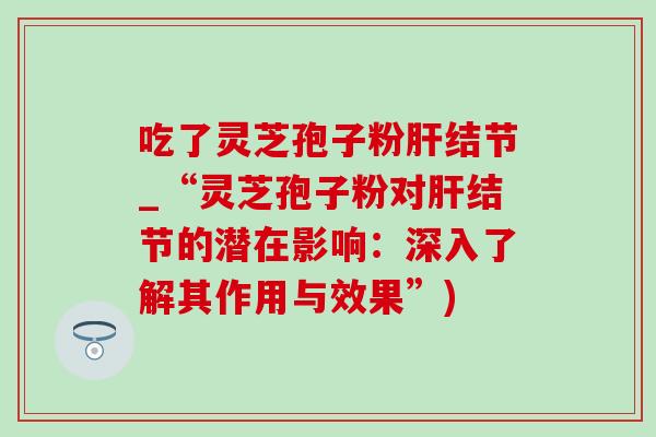 吃了灵芝孢子粉结节_“灵芝孢子粉对结节的潜在影响:深入了解其作用与效果”) 吃了灵芝孢子粉结节_“灵芝孢子粉对结节的潜在影响:深入了解其作用与效果”)