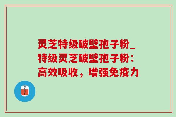 灵芝特级破壁孢子粉_特级灵芝破壁孢子粉：高效吸收，增强免疫力