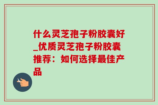 什么灵芝孢子粉胶囊好_优质灵芝孢子粉胶囊推荐：如何选择佳产品