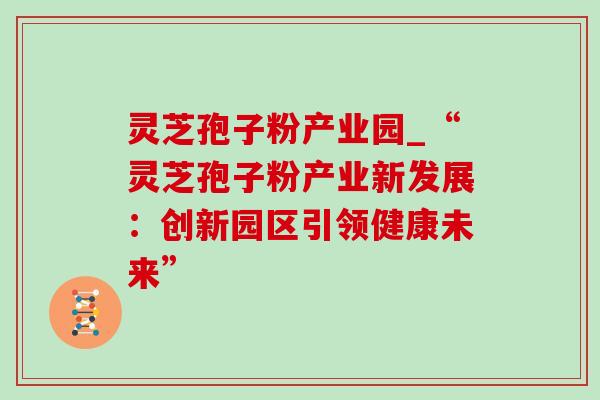 灵芝孢子粉产业园_“灵芝孢子粉产业新发展:创新园区引领健康未来” 灵芝孢子粉产业园_“灵芝孢子粉产业新发展:创新园区引领健康未来”