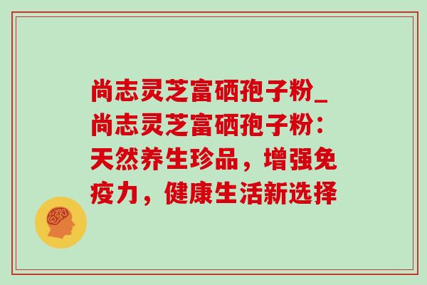 尚志灵芝富硒孢子粉_尚志灵芝富硒孢子粉:天然养生珍品,增强免疫力,健康生活新选择 尚志灵芝富硒孢子粉_尚志灵芝富硒孢子粉:天然养生珍品,增强免疫力,健康生活新选择