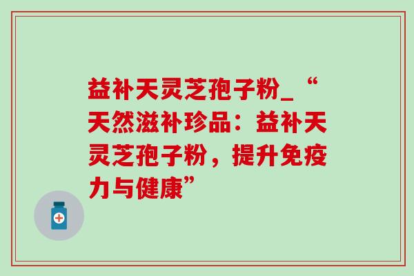 益补天灵芝孢子粉_“天然滋补珍品:益补天灵芝孢子粉,提升免疫力与健康” 益补天灵芝孢子粉_“天然滋补珍品:益补天灵芝孢子粉,提升免疫力与健康”