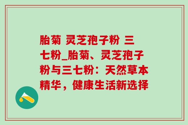 胎菊 灵芝孢子粉 三七粉_胎菊、灵芝孢子粉与三七粉:天然草本精华,健康生活新选择 胎菊 灵芝孢子粉 三七粉_胎菊、灵芝孢子粉与三七粉:天然草本精华,健康生活新选择