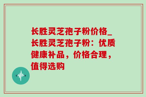 长胜灵芝孢子粉价格_长胜灵芝孢子粉:优质健康补品,价格合理,值得选购 长胜灵芝孢子粉价格_长胜灵芝孢子粉:优质健康补品,价格合理,值得选购