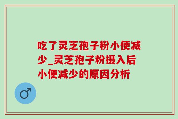 吃了灵芝孢子粉小便减少_灵芝孢子粉摄入后小便减少的原因分析 吃了灵芝孢子粉小便减少_灵芝孢子粉摄入后小便减少的原因分析