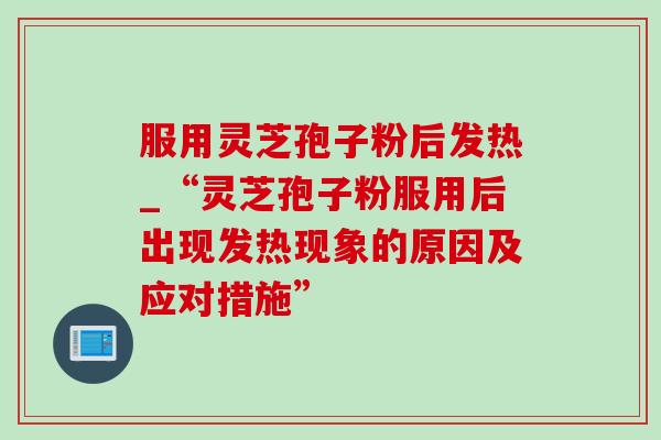 服用灵芝孢子粉后发热_“灵芝孢子粉服用后出现发热现象的原因及应对措施” 服用灵芝孢子粉后发热_“灵芝孢子粉服用后出现发热现象的原因及应对措施”