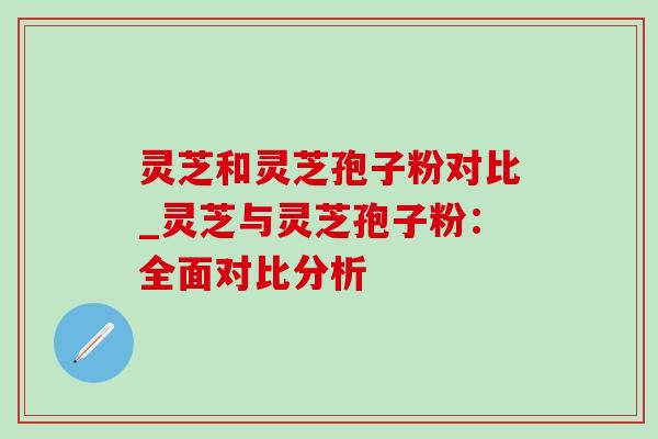 灵芝和灵芝孢子粉对比_灵芝与灵芝孢子粉:全面对比分析 灵芝和灵芝孢子粉对比_灵芝与灵芝孢子粉:全面对比分析
