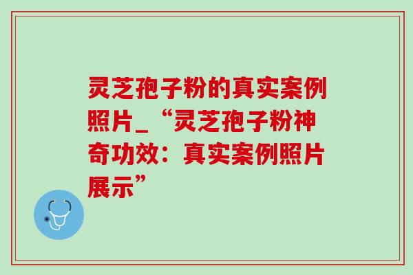 灵芝孢子粉的真实案例照片_“灵芝孢子粉神奇功效:真实案例照片展示” 灵芝孢子粉的真实案例照片_“灵芝孢子粉神奇功效:真实案例照片展示”