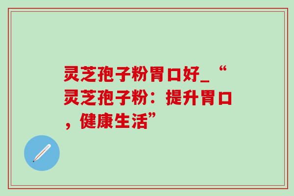 灵芝孢子粉胃口好_“灵芝孢子粉:提升胃口,健康生活” 灵芝孢子粉胃口好_“灵芝孢子粉:提升胃口,健康生活”
