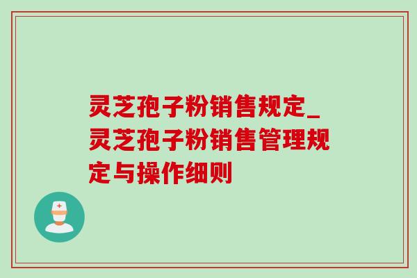 灵芝孢子粉销售规定_灵芝孢子粉销售管理规定与操作细则 灵芝孢子粉销售规定_灵芝孢子粉销售管理规定与操作细则