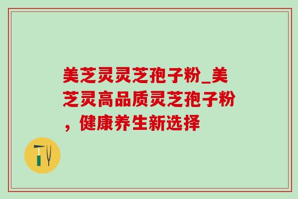 美芝灵灵芝孢子粉_美芝灵高品质灵芝孢子粉,健康养生新选择 美芝灵灵芝孢子粉_美芝灵高品质灵芝孢子粉,健康养生新选择