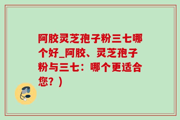 阿胶灵芝孢子粉三七哪个好_阿胶、灵芝孢子粉与三七:哪个更适合您?) 阿胶灵芝孢子粉三七哪个好_阿胶、灵芝孢子粉与三七:哪个更适合您?)