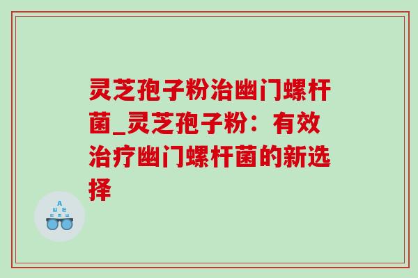 灵芝孢子粉幽门螺杆菌_灵芝孢子粉:有效幽门螺杆菌的新选择 灵芝孢子粉幽门螺杆菌_灵芝孢子粉:有效幽门螺杆菌的新选择
