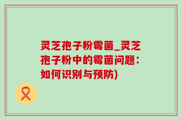 灵芝孢子粉霉菌_灵芝孢子粉中的霉菌问题:如何识别与) 灵芝孢子粉霉菌_灵芝孢子粉中的霉菌问题:如何识别与)