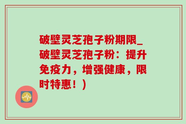 破壁灵芝孢子粉期限_破壁灵芝孢子粉:提升免疫力,增强健康,限时特惠!) 破壁灵芝孢子粉期限_破壁灵芝孢子粉:提升免疫力,增强健康,限时特惠!)