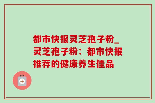 都市快报灵芝孢子粉_灵芝孢子粉:都市快报推荐的健康养生佳品 都市快报灵芝孢子粉_灵芝孢子粉:都市快报推荐的健康养生佳品
