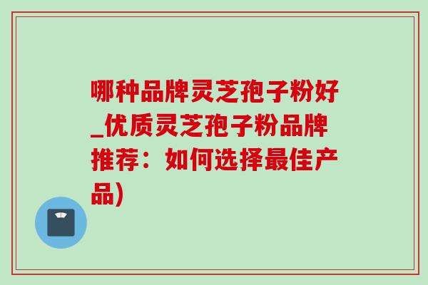 哪种品牌灵芝孢子粉好_优质灵芝孢子粉品牌推荐:如何选择佳产品) 哪种品牌灵芝孢子粉好_优质灵芝孢子粉品牌推荐:如何选择佳产品)