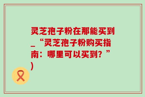 灵芝孢子粉在那能买到_“灵芝孢子粉购买指南:哪里可以买到?”) 灵芝孢子粉在那能买到_“灵芝孢子粉购买指南:哪里可以买到?”)