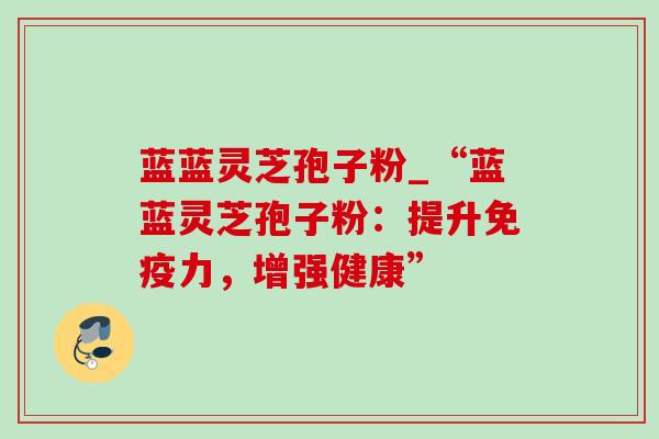 蓝蓝灵芝孢子粉_“蓝蓝灵芝孢子粉：提升免疫力，增强健康”