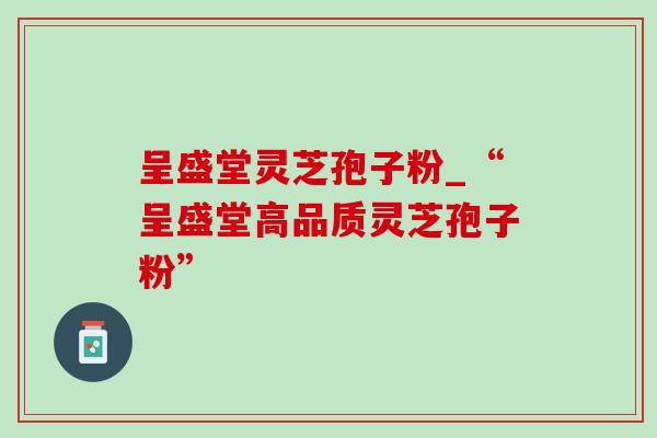 呈盛堂灵芝孢子粉_“呈盛堂高品质灵芝孢子粉” 呈盛堂灵芝孢子粉_“呈盛堂高品质灵芝孢子粉”