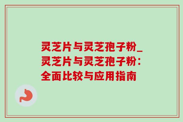 灵芝片与灵芝孢子粉_灵芝片与灵芝孢子粉:全面比较与应用指南 灵芝片与灵芝孢子粉_灵芝片与灵芝孢子粉:全面比较与应用指南