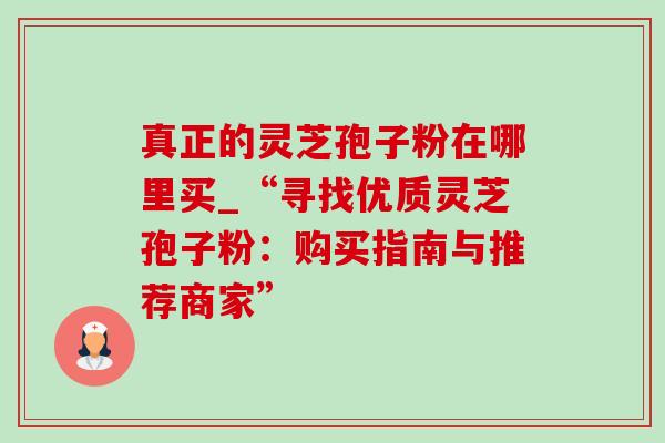 真正的灵芝孢子粉在哪里买_“寻找优质灵芝孢子粉:购买指南与推荐商家” 真正的灵芝孢子粉在哪里买_“寻找优质灵芝孢子粉:购买指南与推荐商家”
