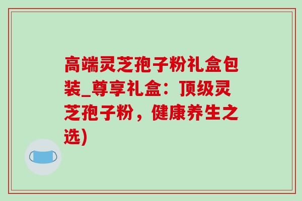 高端灵芝孢子粉礼盒包装_尊享礼盒:灵芝孢子粉,健康养生之选) 高端灵芝孢子粉礼盒包装_尊享礼盒:灵芝孢子粉,健康养生之选)