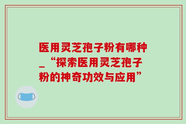 医用灵芝孢子粉有哪种_“探索医用灵芝孢子粉的神奇功效与应用” 医用灵芝孢子粉有哪种_“探索医用灵芝孢子粉的神奇功效与应用”