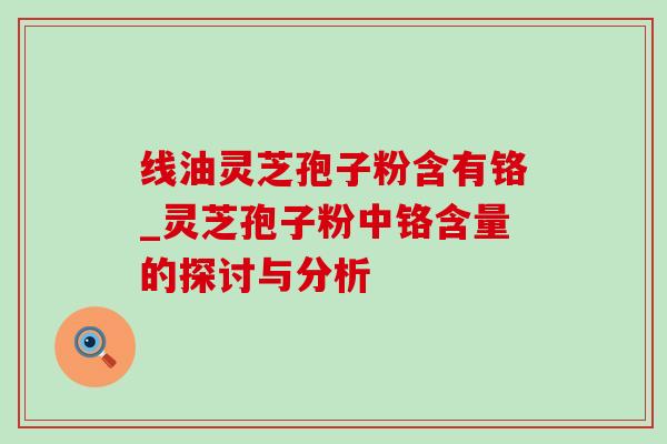 线油灵芝孢子粉含有铬_灵芝孢子粉中铬含量的探讨与分析