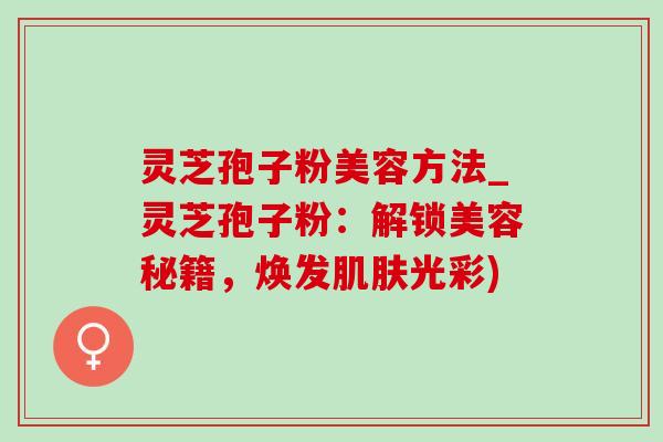 灵芝孢子粉美容方法_灵芝孢子粉:解锁美容秘籍,焕发光彩) 灵芝孢子粉美容方法_灵芝孢子粉:解锁美容秘籍,焕发光彩)