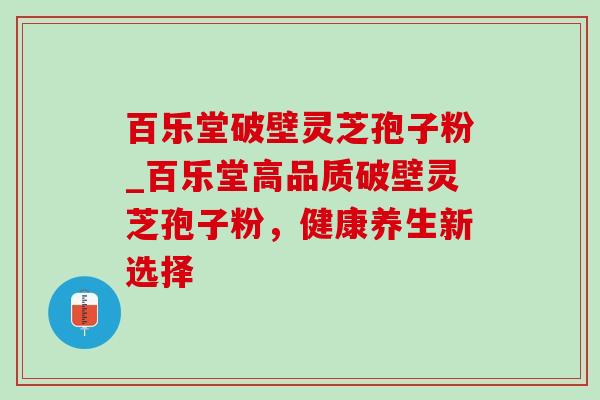 百乐堂破壁灵芝孢子粉_百乐堂高品质破壁灵芝孢子粉,健康养生新选择 百乐堂破壁灵芝孢子粉_百乐堂高品质破壁灵芝孢子粉,健康养生新选择