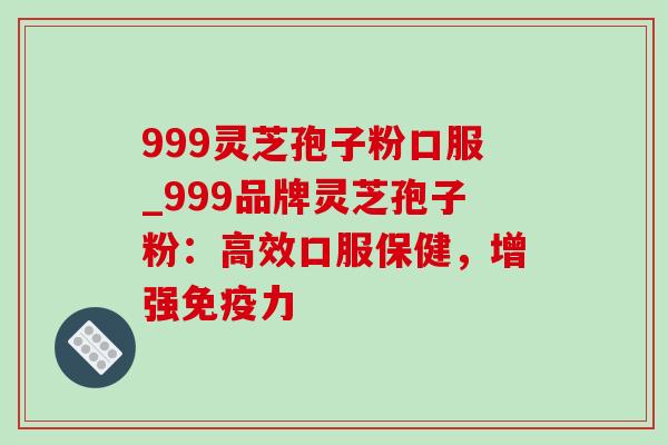 999灵芝孢子粉口服_999品牌灵芝孢子粉:高效口服保健,增强免疫力 999灵芝孢子粉口服_999品牌灵芝孢子粉:高效口服保健,增强免疫力